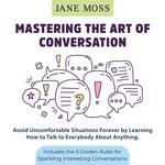 Mastering the Art of Conversation: Avoid Uncomfortable Situations Forever by Learning How to Talk to Everybody About Anything