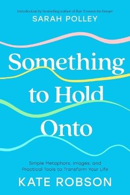 Something to Hold Onto: Simple Metaphors, Images, and Practical Tools to Transform Your Life - Kate Robson - cover