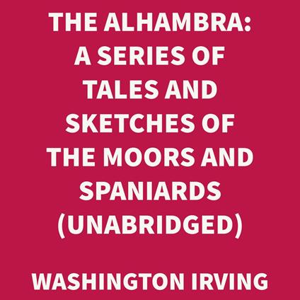 The Alhambra: A Series Of Tales And Sketches Of The Moors And Spaniards (UNABRIDGED)