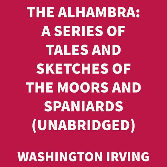 The Alhambra: A Series Of Tales And Sketches Of The Moors And Spaniards (UNABRIDGED)