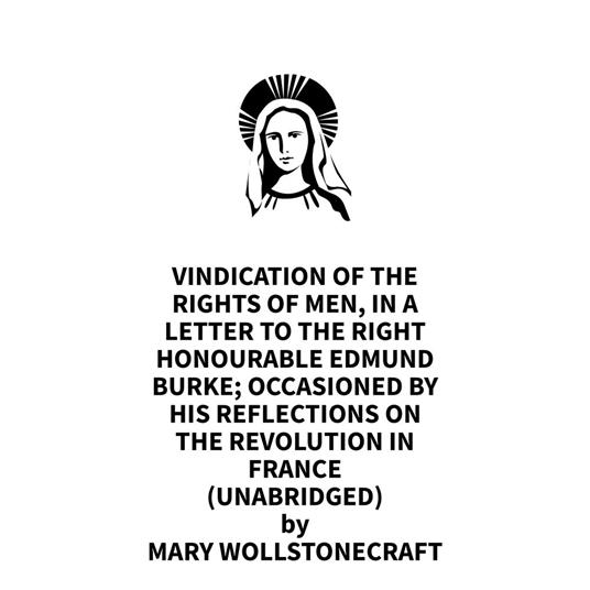 Vindication Of The Rights Of Men, In A Letter To The Right Honourable Edmund Burke; Occasioned By His Reflections On The Revolution In France (UNABRIDGED)