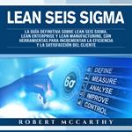 Lean Seis Sigma: La guía definitiva sobre Lean Seis Sigma, Lean Enterprise y Lean Manufacturing, con herramientas para incrementar la eficiencia y la satisfacción del cliente