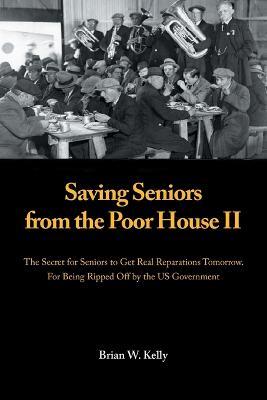 Saving Seniors from the Poor House Ii: The Secret for Seniors to Get Real Reparations Tomorrow. for Being Ripped off by the Us Government - Brian W Kelly - cover