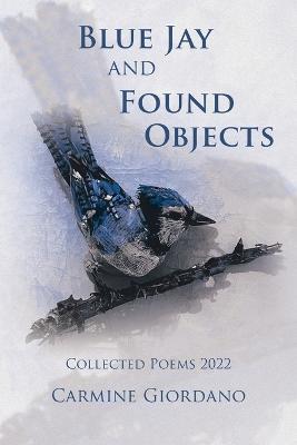 Blue Jay and Found Objects: Collected Poems 2022 - Carmine Giordano - cover