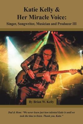 Katie Kelly and Her Miracle Voice: Singer, Songwriter, Musician and Producer Iii - Brian W Kelly - cover
