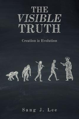 The Visible Truth: Creation Is Evolution - Sang J Lee - cover