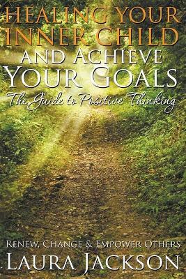 Healing Your Inner Child and Achieve Your Goals - The Guide to Positive Thinking: Renew, Change & Empower Others - Laura Jackson - cover