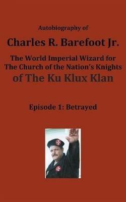 Autobiography of Charles R. Barefoot Jr. the World Imperial Wizard for the Church of the Nation's Knights of the KU KLUX KLAN: Episode 1: Betrayed - Charles Barefoot - cover