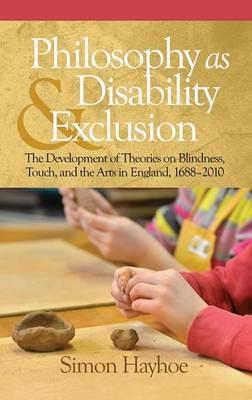 Philosophy as Disability & Exclusion: The Development of Theories on Blindness, Touch and the Arts in England, 1688-2010 - Simon Hayhoe - cover