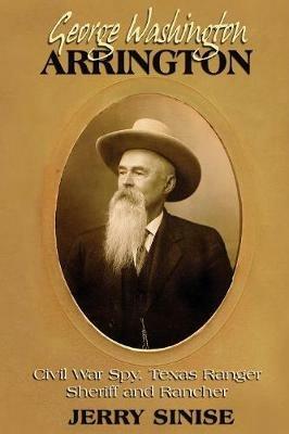 George Washington Arrington: Civil War Spy, Texas Ranger, Sheriff, and Rancher: A Biography - Jerry Sinise - cover