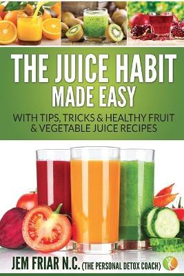 The Juice Habit Made Easy: With Tips, Tricks & Healthy Fruit & Vegetable Juice Recipes - Jem Friar - cover