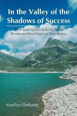 In the Valley of the Shadows of Success: From Leaning in to Kneeling Down Women Are More Precious Than Rubies - Marilyn Ehrhardt - cover