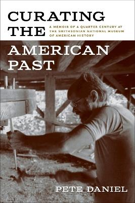 Curating the American Past: A Memoir of a Quarter Century at the Smithsonian National Museum of American History - Pete Daniel - cover