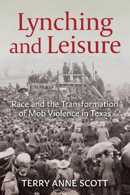 Lynching and Leisure: Race and the Transformation of Mob Violence in Texas - Terry Anne Scott - cover