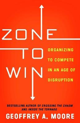 Zone to Win: Organizing to Compete in an Age of Disruption - Geoffrey A. Moore - cover
