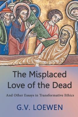 The Misplaced Love of the Dead: And Other Essays in Transformative Ethics - G V Loewen - cover