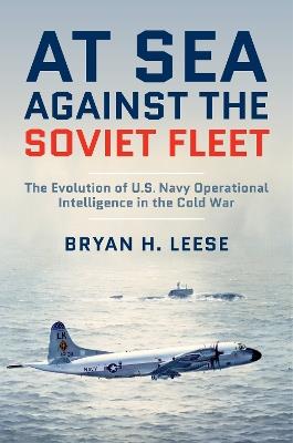 At Sea Against the Soviet Fleet: The Evolution of U.S. Navy Operational Intelligence in the Cold War - Bryan H. Leese - cover
