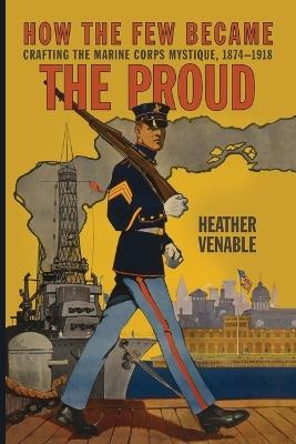 How the Few Became the Proud: Crafting the Marine Corps Mystique, 1874-1918 - Heather Venable - cover
