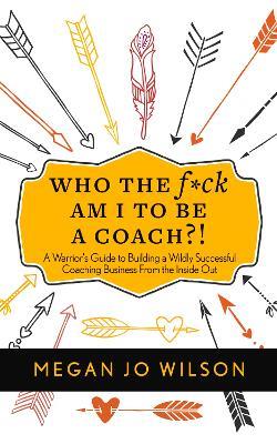 Who The F*ck Am I To Be A Coach?!: A Warrior's Guide to Building a Wildly Successful Coaching Business From the Inside Out - Megan Jo Wilson - cover
