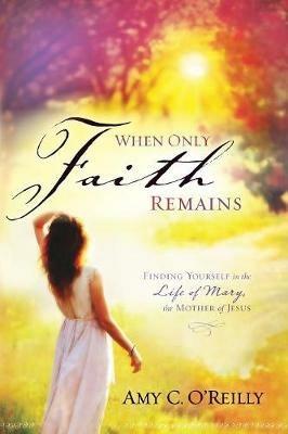 When Only Faith Remains: Finding Yourself in the Life of Mary, the Mother of Jesus - Amy C O'Reilly - cover