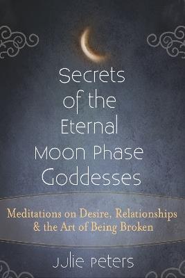 Secrets of the Eternal Moon Phase Goddesses: Meditations on Desire, Relationships and the Art of Being Broken - Julie Peters - cover