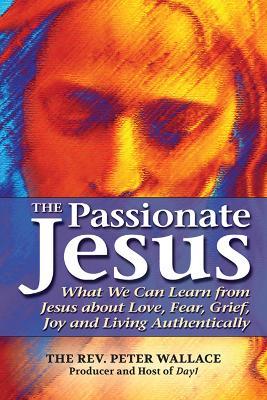 The Passionate Jesus: What We Can Learn from Jesus about Love, Fear, Grief, Joy and Living Authentically - Peter Wallace - cover