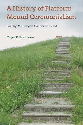 A History of Platform Mound Ceremonialism: Finding Meaning in Elevated Ground - Megan C. Kassabaum - cover