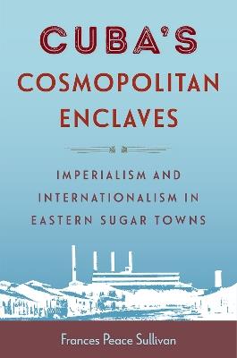 Cuba's Cosmopolitan Enclaves: Imperialism and Internationalism in Eastern Sugar Towns - Frances Peace Sullivan - cover