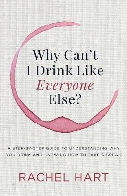 Why Can't I Drink Like Everyone Else: A Step-by-Step Guide to Understanding Why You Drink and Knowing  How to Take a Break - Rachel Hart - cover