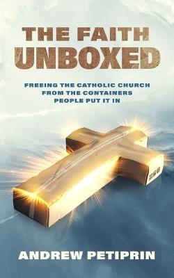 The Faith Unboxed: Freeing the Catholic Church from the Containers People Put It in - Andrew Petiprin - cover
