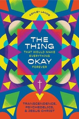 The Thing That Would Make Everything Okay Forever: Transcendence, Psychedelics, and Jesus Christ - Ashley Lande - cover