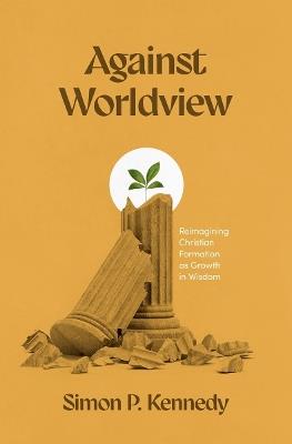 Against Worldview: Reimagining Christian Formation as Growth in Wisdom - Simon P Kennedy - cover