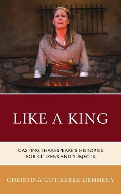 Like a King: Casting Shakespeare's Histories for Citizens and Subjects - Christina Gutierrez-Dennehy - cover