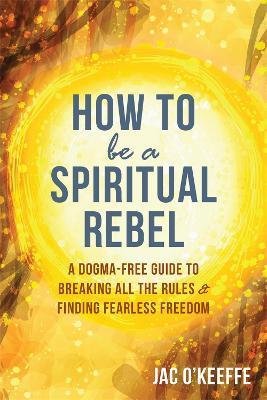 How to Be a Spiritual Rebel: A Dogma-Free Guide to Breaking All the Rules and Finding Fearless Freedom - Jac O'Keeffe - cover
