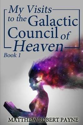My Visits to the Galactic Council of Heaven: Book 1 - Matthew Robert Payne - cover