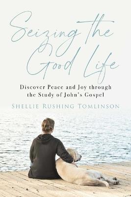 Seizing the Good Life: Discover Peace and Joy Through the Study of John's Gospel - Shellie Rushing Tomlinson - cover