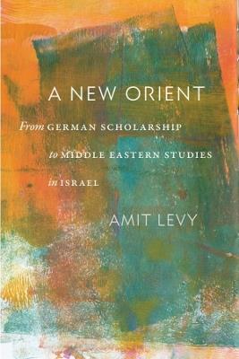 A New Orient: From German Scholarship to Middle Eastern Studies in Israel - Amit Levy - cover