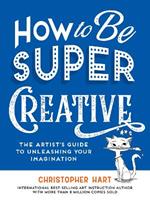 How to Be Super Creative: The Artist’s Guide to Unleashing Your Imagination