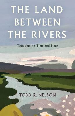 The Land Between the Rivers: Thoughts on Time and Place - Todd R. Nelson - cover