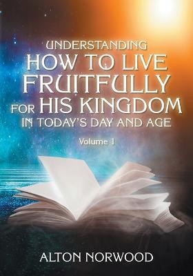 Understanding How to Live Fruitfully for His Kingdom in Today's Day and Age: Volume 1 - Alton Norwood - cover