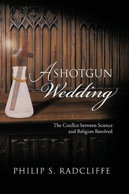 A Shotgun Wedding: The Conflict Between Science and Religion Resolved - Philip S Radcliffe - cover