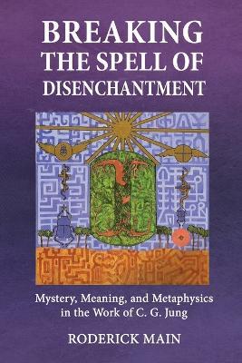 Breaking The Spell Of Disenchantment: Mystery, Meaning, And Metaphysics In The Work Of C. G. Jung - Roderick Main - cover