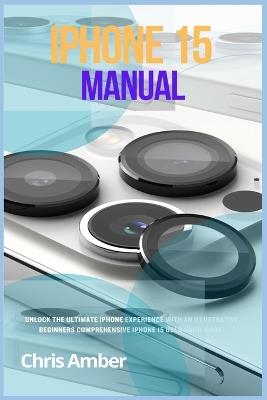 iPhone 15 Manual: Unlock the Ultimate iPhone 15 Pro Max Experience with an Illustrative Beginners Comprehensive iPhone 15 Pro User Guide Book! - Chris Amber - cover