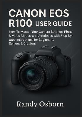 Canon EOS R100 User Guide: How To Master Your Camera Settings, Photo & Video Modes, and Autofocus with Step-by-Step Instructions for Beginners, Seniors & Creators - Randy Osborn - cover