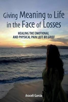 Giving Meaning to Life in the Face of Losses: Healing The Emotional And Physical Pain Left By Grief - Araceli García - cover
