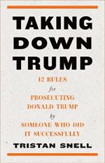 Taking Down Trump: 12 Rules for Procescuting Donald Trump by Someone Who Did It Successfully