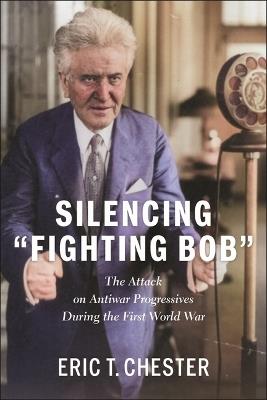Silencing Fighting Bob: The Attack on Antiwar Progressives During the First World War The - Eric T. Chester - cover