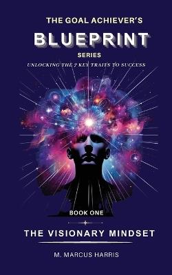 The Goal Achiever's Blueprint Unlocking the 7 Key Traits to Success - The Visionary Mindset - M Marcus Harris - cover