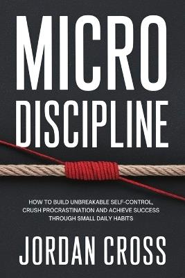Micro Discipline: How to Build Unbreakable Self-Control, Crush Procrastination, and Achieve Success Through Small Daily Habits - Jordan Cross - cover