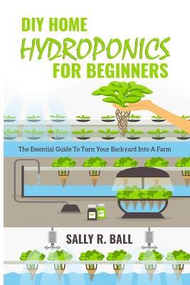 DIY Home Hydroponics For Beginners: The Essential Guide To Turn Your Backyard Into A Farm - Sally R Ball - cover